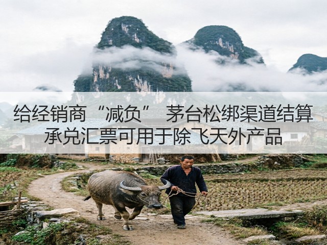 给经销商“减负” 茅台松绑渠道结算 承兑汇票可用于除飞天外产品(图2)