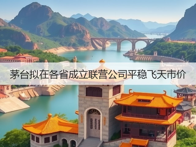 茅台拟在各省成立联营公司平稳飞天市价(图4)