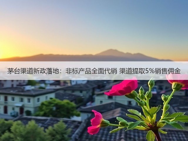 茅台渠道新政落地：非标产品全面代销 渠道提取5%销售佣金(图1)
