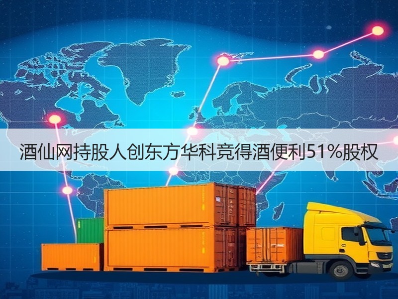 酒仙网持股人创东方华科竞得酒便利51%股