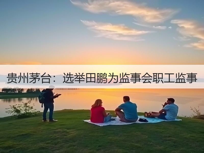 贵州茅台：选举田鹏为监事会职工监事
