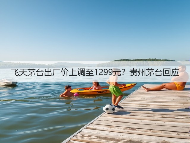 飞天茅台出厂价上调至1299元?贵州茅台回应(图5) 飞天茅台出厂价上调至1299元?贵州茅台回应(图5)