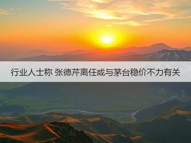 行业人士称 张德芹离任或与茅台稳价不力有关(图4)