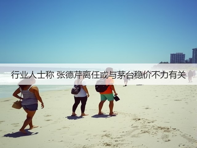 行业人士称 张德芹离任或与茅台稳价不力有关(图1)