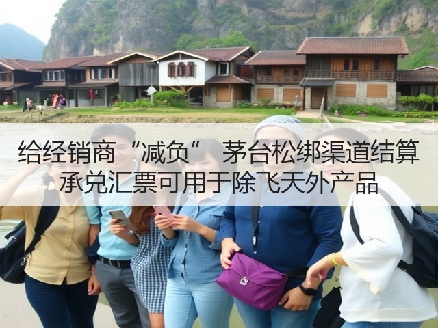给经销商“减负” 茅台松绑渠道结算 承兑汇票可用于除飞天外产品(图2)
