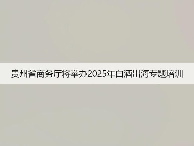 贵州省商务厅将举办2025年白酒出海专题培训(图5)