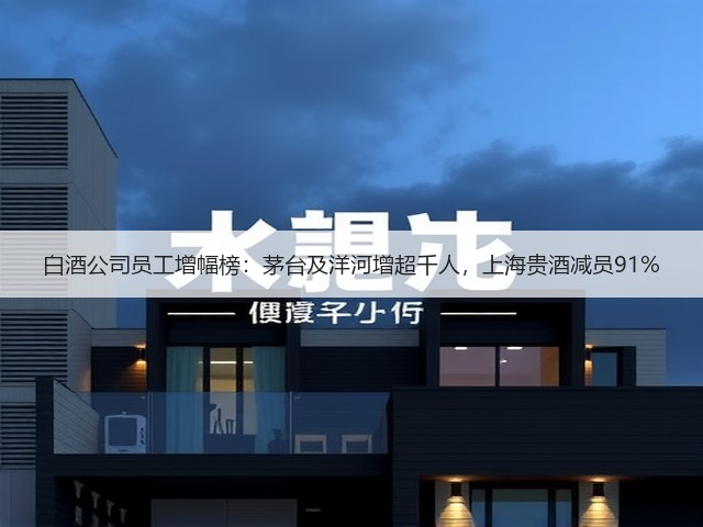 白酒公司员工增幅榜：茅台及洋河增超千人，上海贵酒减员91%(图1)