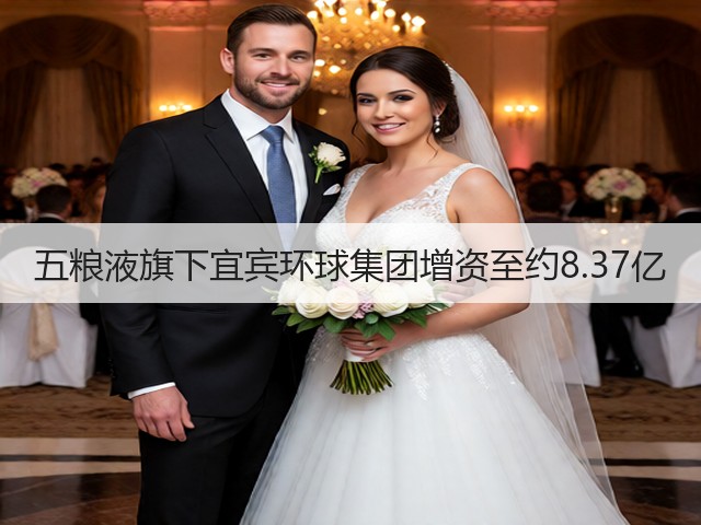 五粮液旗下宜宾环球集团增资至约8.37亿(图2)