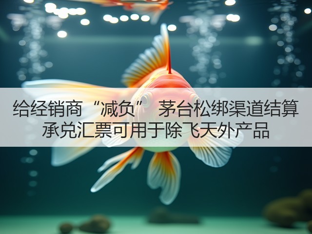 给经销商“减负” 茅台松绑渠道结算 承兑汇票可用于除飞天外产品(图3)