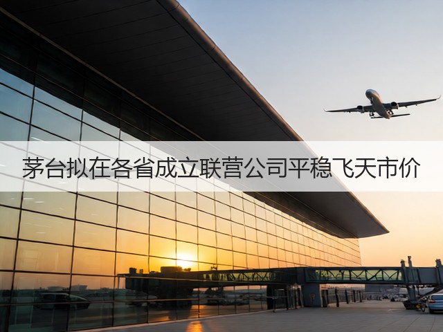 茅台拟在各省成立联营公司平稳飞天市价(图5)
