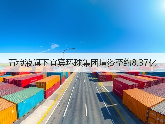 五粮液旗下宜宾环球集团增资至约8.37亿(图4)