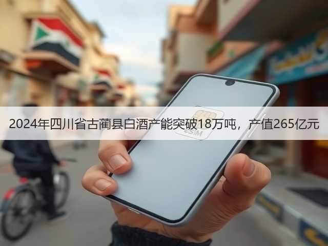 2024年四川省古蔺县白酒产能突破18万吨，产值265亿元(图5)