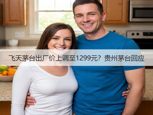 飞天茅台出厂价上调至1299元?贵州茅台回应(图4) 飞天茅台出厂价上调至1299元?贵州茅台回应(图4)