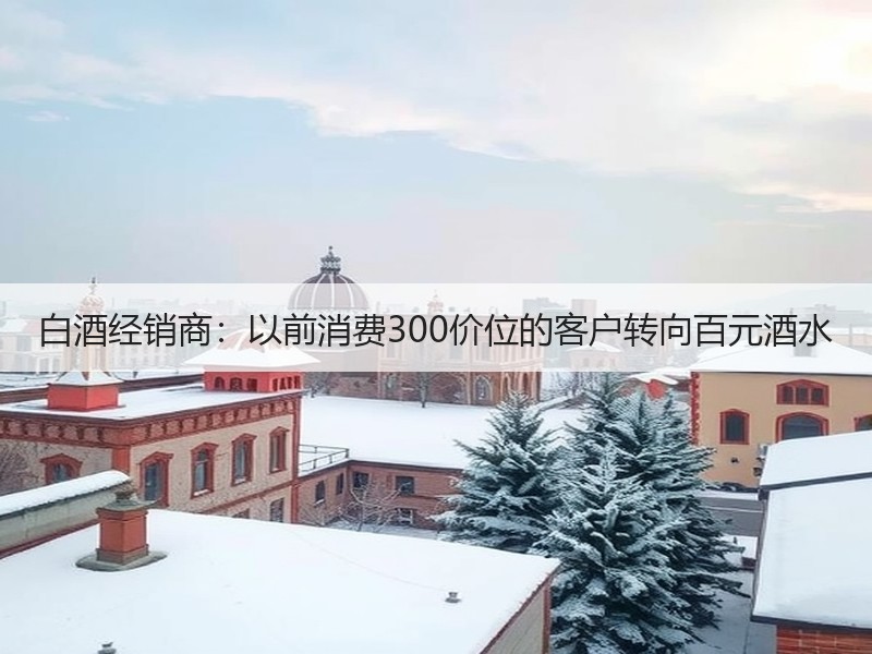 白酒经销商：以前消费300价位的客户转向