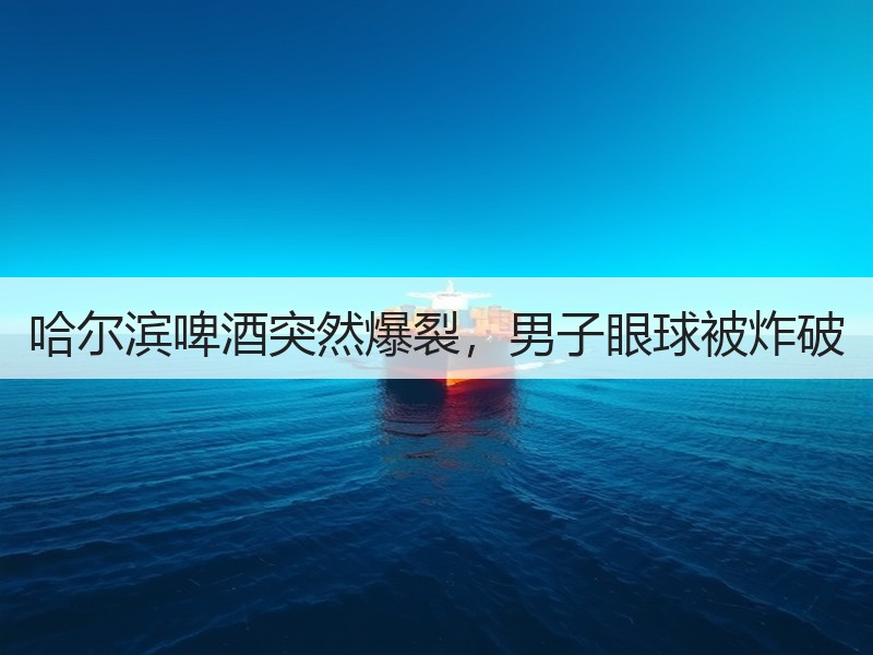 哈尔滨啤酒突然爆裂，男子眼球被炸破