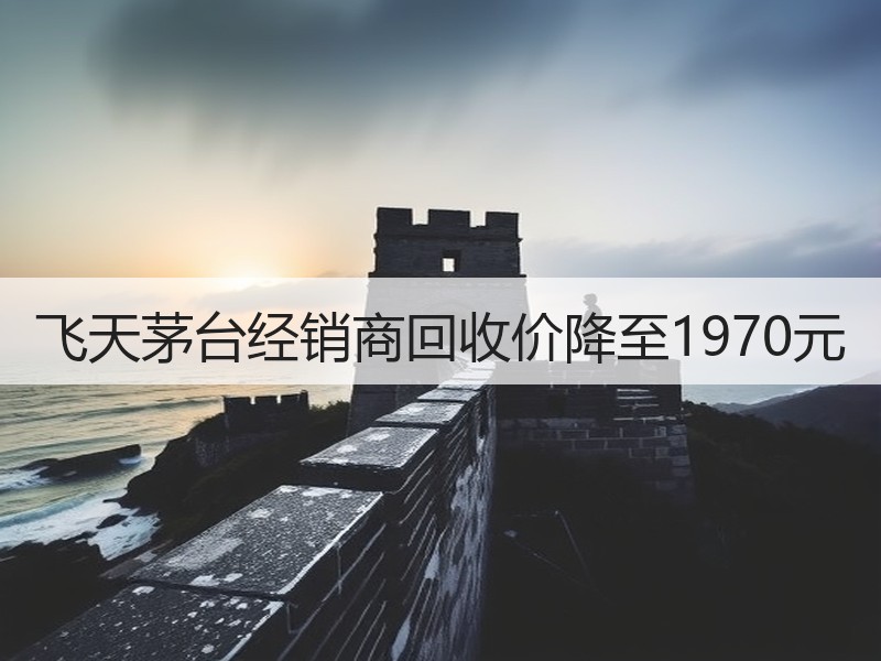 飞天茅台经销商回收价降至1970元