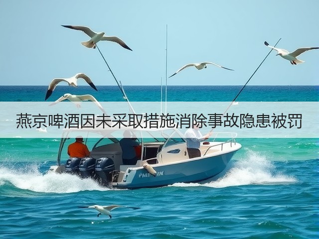燕京啤酒因未采取措施消除事故隐患被罚(图4)