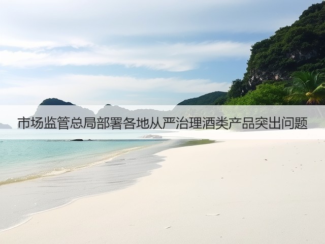 市场监管总局部署各地从严治理酒类产品突出问题(图4) 市场监管总局部署各地从严治理酒类产品突出问题(图4)