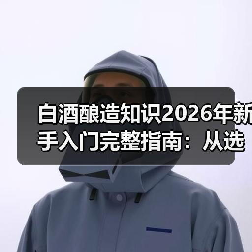 白酒酿造知识2026年新手入门完整指南：