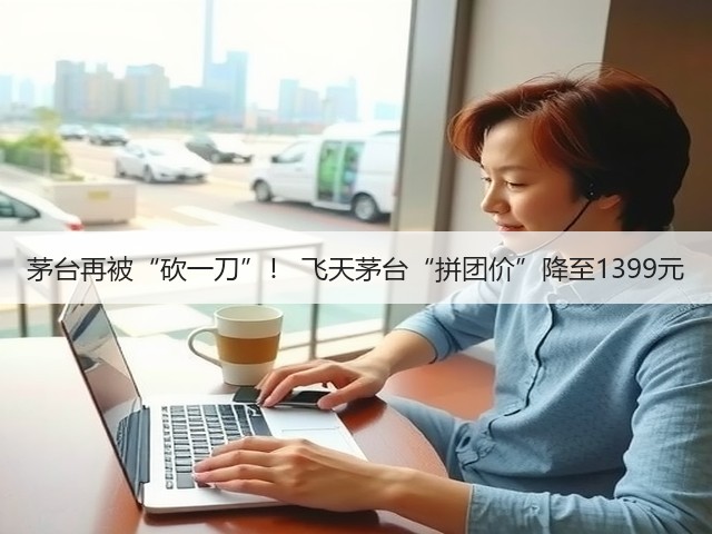 茅台再被“砍一刀”! 飞天茅台“拼团价”降至1399元(图1) 茅台再被“砍一刀”! 飞天茅台“拼团价”降至1399元(图1)