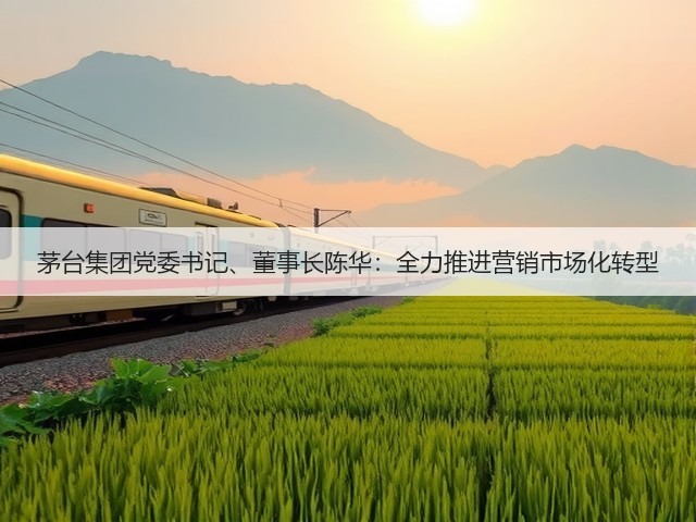 茅台集团党委书记、董事长陈华:全力推进营销市场化转型(图3) 茅台集团党委书记、董事长陈华:全力推进营销市场化转型(图3)