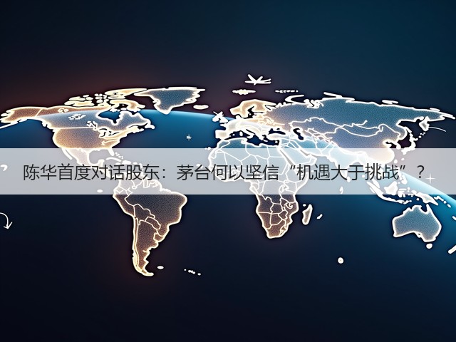 陈华首度对话股东：茅台何以坚信“机遇大于挑战”？(图3)