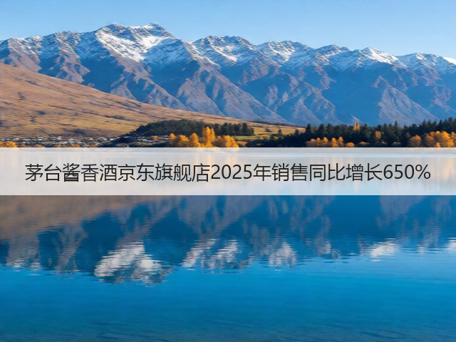 茅台酱香酒京东旗舰店2025年销售同比增长650%(图6)