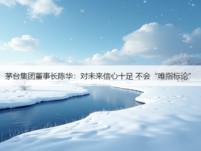 茅台集团董事长陈华：对未来信心十足 不会“唯指标论”(图5)