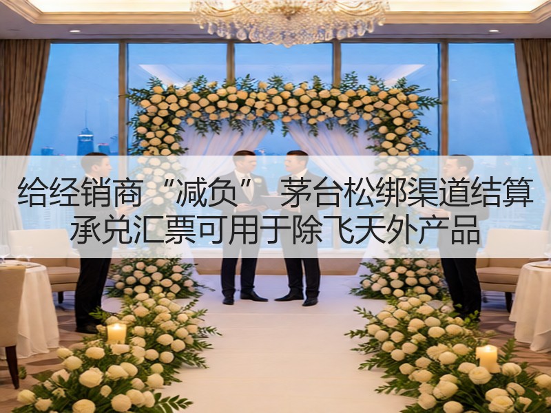 给经销商“减负” 茅台松绑渠道结算 承兑
