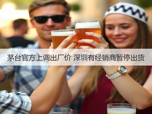 茅台官方上调出厂价 深圳有经销商暂停出货(图3)