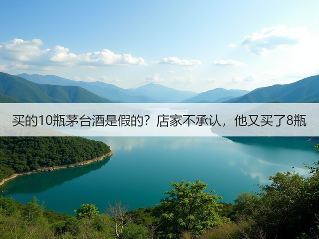 买的10瓶茅台酒是假的？店家不承认，他又买了8瓶(图1)